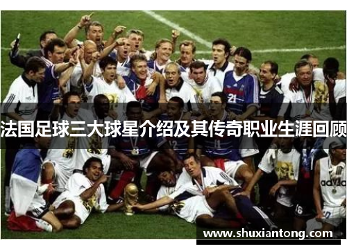 法国足球三大球星介绍及其传奇职业生涯回顾