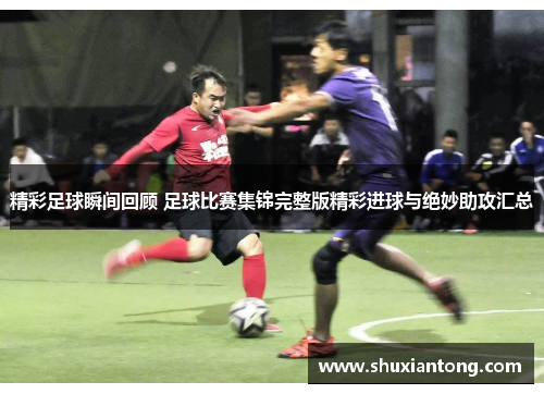 精彩足球瞬间回顾 足球比赛集锦完整版精彩进球与绝妙助攻汇总
